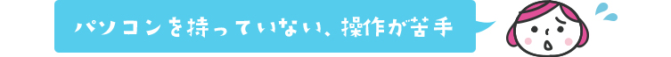 パソコンを持っていない、操作が苦手…