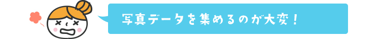 写真データを集めるのが大変！