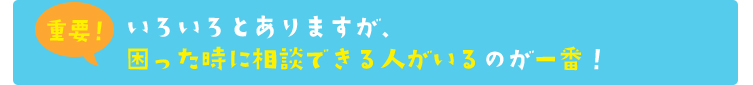 いろいろとありますが、困った時に相談できる人がいるのが一番！