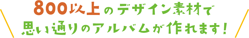 ８００以上のデザインで思い通りのアルバムが作れます！