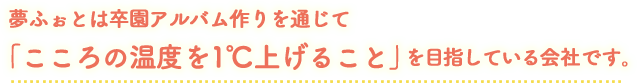 夢ふぉととは卒園アルバム作りを通じて「こころの温度を１℃上げること」を目指している会社です。